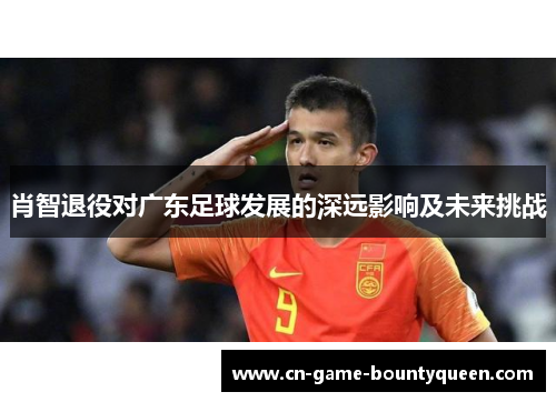 肖智退役对广东足球发展的深远影响及未来挑战