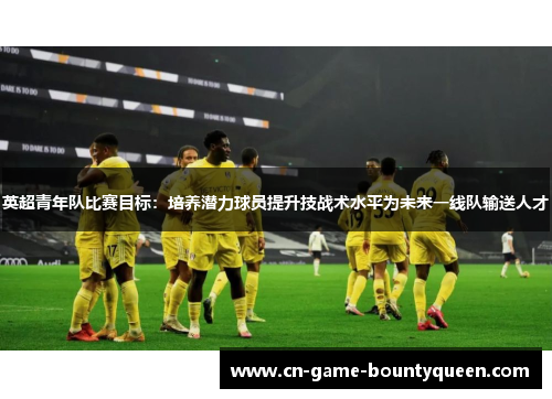 英超青年队比赛目标:培养潜力球员提升技战术水平为未来一线队输送人才 英超青年队比赛目标:培养潜力球员提升技战术水平为未来一线队输送人才