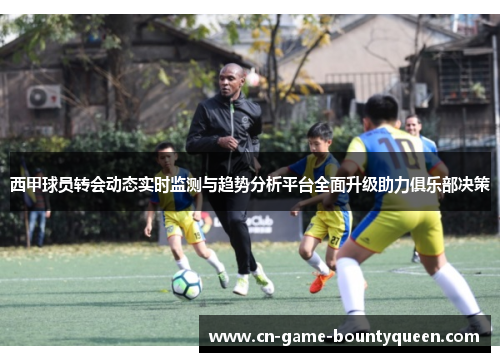 西甲球员转会动态实时监测与趋势分析平台全面升级助力俱乐部决策