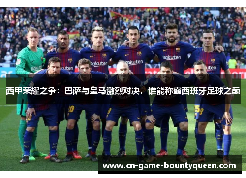 西甲荣耀之争：巴萨与皇马激烈对决，谁能称霸西班牙足球之巅