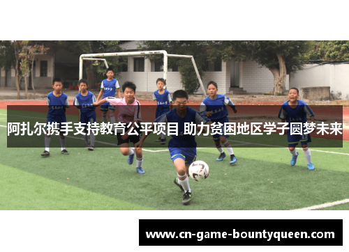 阿扎尔携手支持教育公平项目 助力贫困地区学子圆梦未来 阿扎尔携手支持教育公平项目 助力贫困地区学子圆梦未来