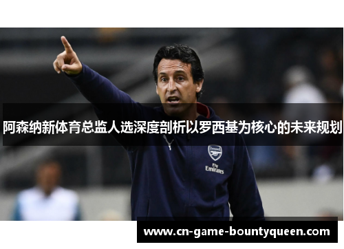 阿森纳新体育总监人选深度剖析以罗西基为核心的未来规划 阿森纳新体育总监人选深度剖析以罗西基为核心的未来规划