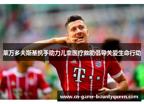 莱万多夫斯基携手助力儿童医疗救助倡导关爱生命行动 莱万多夫斯基携手助力儿童医疗救助倡导关爱生命行动