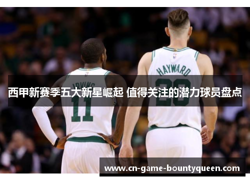 西甲新赛季五大新星崛起 值得关注的潜力球员盘点 西甲新赛季五大新星崛起 值得关注的潜力球员盘点