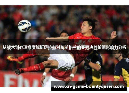 从战术到心理维度解析萨拉赫对阵英格兰的亚冠决胜价值影响力分析