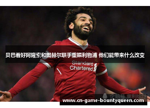 贝巴看好阿隆索和图赫尔联手重振利物浦 他们能带来什么改变