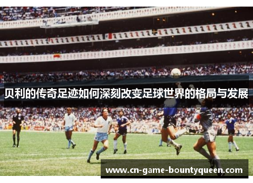 贝利的传奇足迹如何深刻改变足球世界的格局与发展 贝利的传奇足迹如何深刻改变足球世界的格局与发展