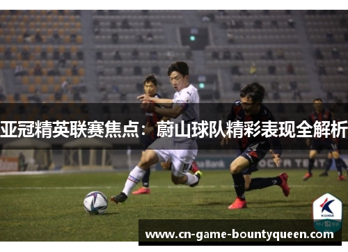 亚冠精英联赛焦点：蔚山球队精彩表现全解析