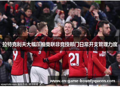 拉特克利夫大幅压缩曼联非竞技部门日常开支管理力度