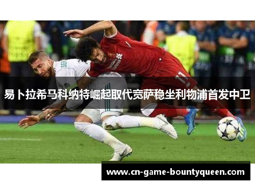 易卜拉希马科纳特崛起取代宽萨稳坐利物浦首发中卫