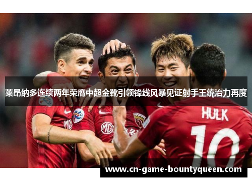 莱昂纳多连续两年荣膺中超金靴引领锋线风暴见证射手王统治力再度 莱昂纳多连续两年荣膺中超金靴引领锋线风暴见证射手王统治力再度