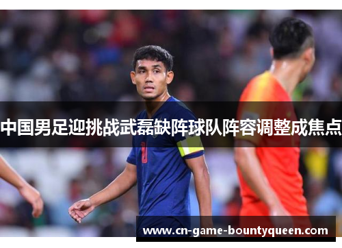 中国男足迎挑战武磊缺阵球队阵容调整成焦点
