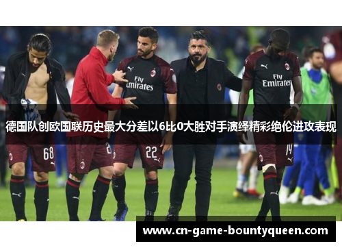 德国队创欧国联历史最大分差以6比0大胜对手演绎精彩绝伦进攻表现