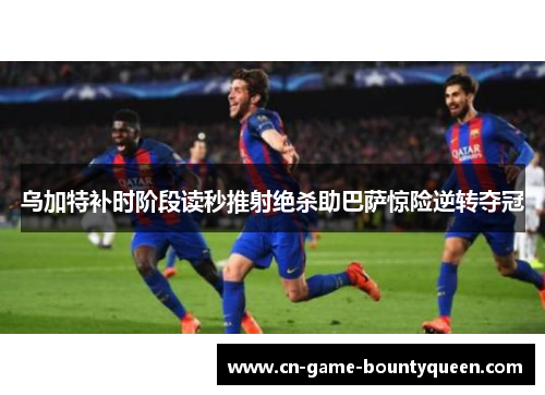 乌加特补时阶段读秒推射绝杀助巴萨惊险逆转夺冠