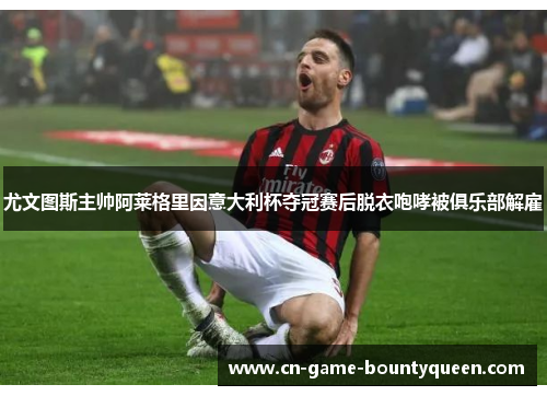 尤文图斯主帅阿莱格里因意大利杯夺冠赛后脱衣咆哮被俱乐部解雇