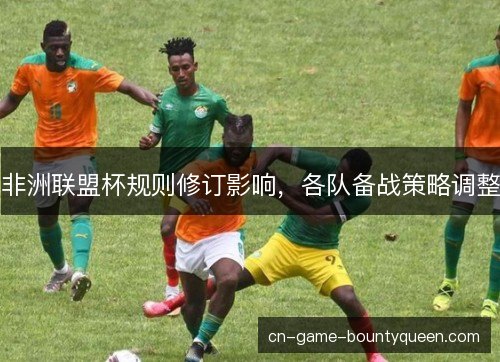 非洲联盟杯规则修订影响，各队备战策略调整